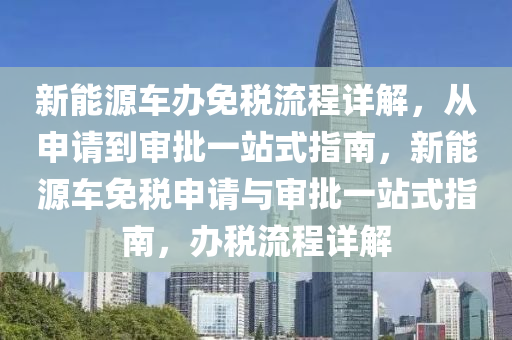 新能源车办免税流程详解，从申请到审批一站式指南，新能源车免税申请与审批一站式指南，办税流程详解