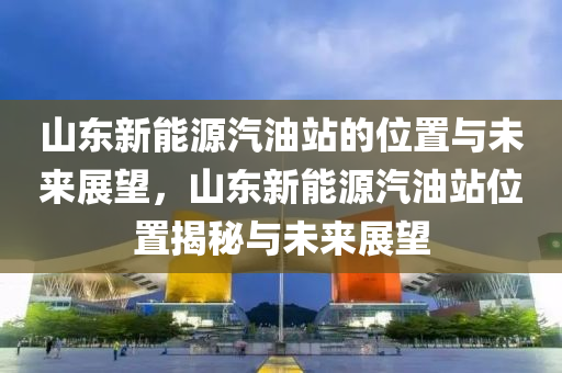 山东新能源汽油站的位置与未来展望，山东新能源汽油站位置揭秘与未来展望