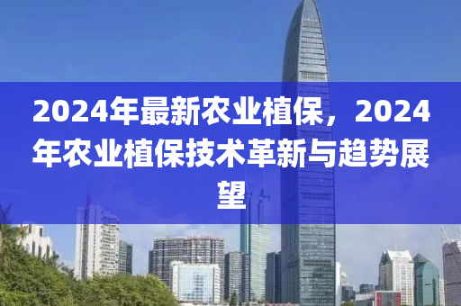 2024年最新农业植保，2024年农业植保技术革新与趋势展望