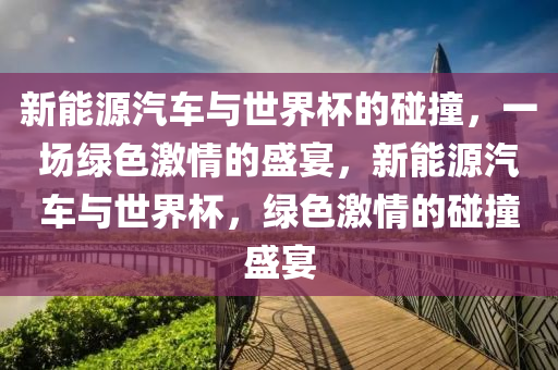 新能源汽车与世界杯的碰撞，一场绿色激情的盛宴，新能源汽车与世界杯，绿色激情的碰撞盛宴