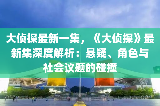 大侦探最新一集，《大侦探》最新集深度解析：悬疑、角色与社会议题的碰撞