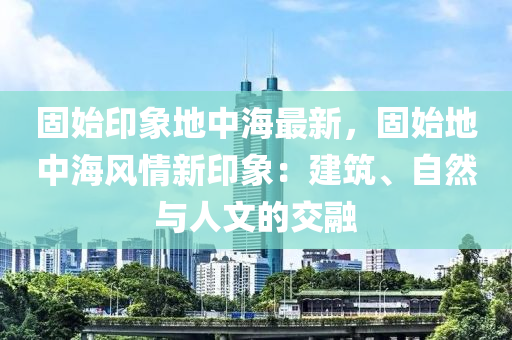 固始印象地中海最新，固始地中海风情新印象：建筑、自然与人文的交融