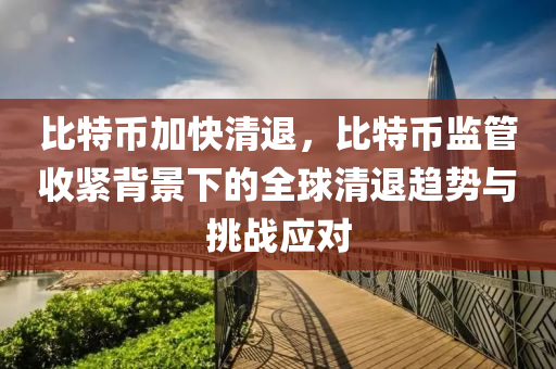 比特币加快清退，比特币监管收紧背景下的全球清退趋势与挑战应对