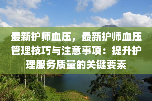 最新护师血压，最新护师血压管理技巧与注意事项：提升护理服务质量的关键要素