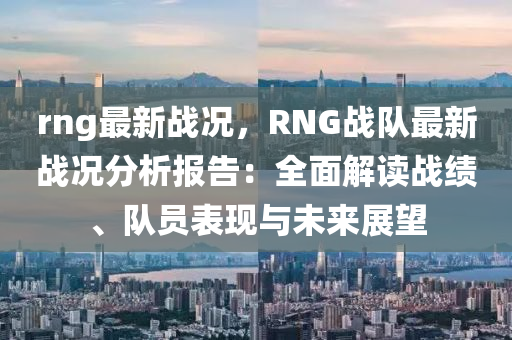 rng最新战况，RNG战队最新战况分析报告：全面解读战绩、队员表现与未来展望