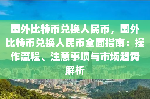 国外比特币兑换人民币，国外比特币兑换人民币全面指南：操作流程、注意事项与市场趋势解析