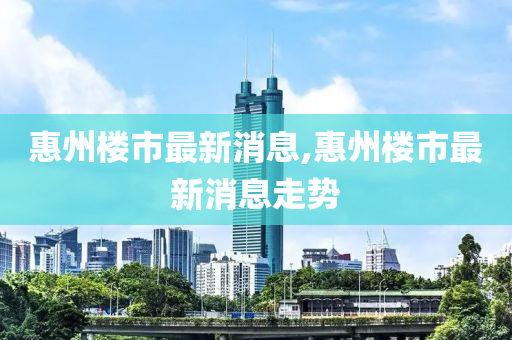 惠州楼市最新消息,惠州楼市最新消息走势