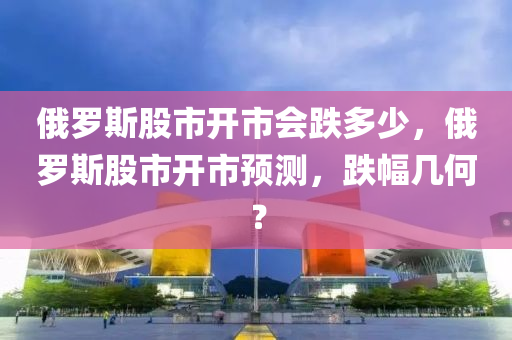 俄罗斯股市开市会跌多少，俄罗斯股市开市预测，跌幅几何？