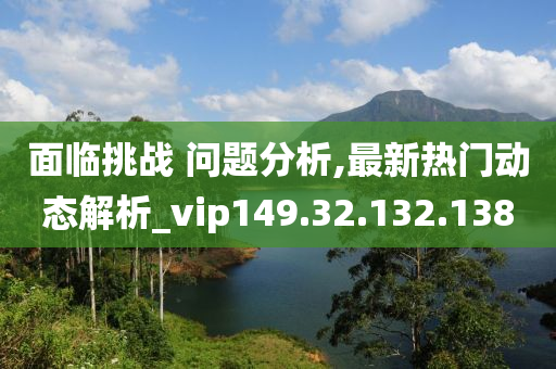 面临挑战 问题分析,最新热门动态解析_vip149.32.132.138