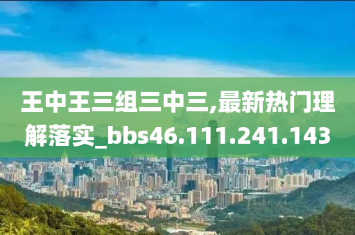 王中王三组三中三,最新热门理解落实_bbs46.111.241.143