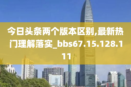 今日头条两个版本区别,最新热门理解落实_bbs67.15.128.111