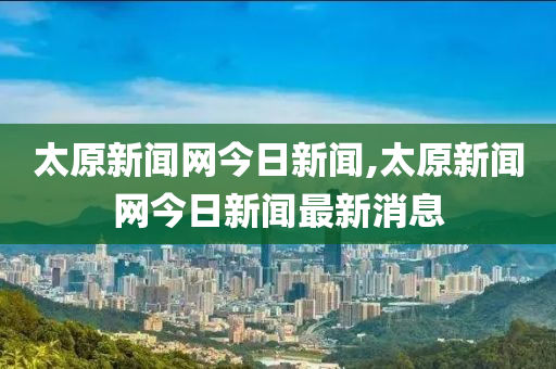 太原新闻网今日新闻,太原新闻网今日新闻最新消息