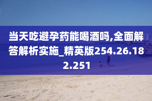 当天吃避孕药能喝酒吗,全面解答解析实施_精英版254.26.182.251