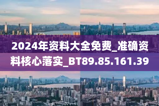 2024年资料大全免费_准确资料核心落实_BT89.85.161.39