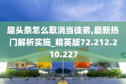 趣头条怎么取消当徒弟,最新热门解析实施_精英版72.212.210.227