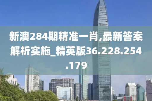 新澳284期精准一肖,最新答案解析实施_精英版36.228.254.179