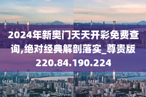 2024年新奥门天天开彩免费查询,绝对经典解剖落实_尊贵版220.84.190.224