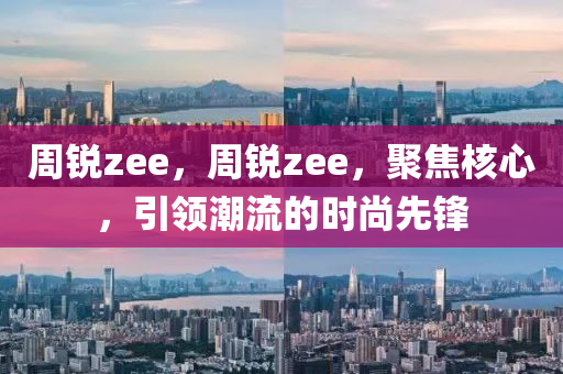 周锐zee，周锐zee，聚焦核心，引领潮流的时尚先锋