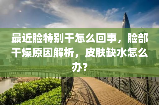 最近脸特别干怎么回事，脸部干燥原因解析，皮肤缺水怎么办？