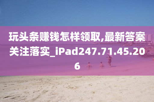 玩头条赚钱怎样领取,最新答案关注落实_iPad247.71.45.206