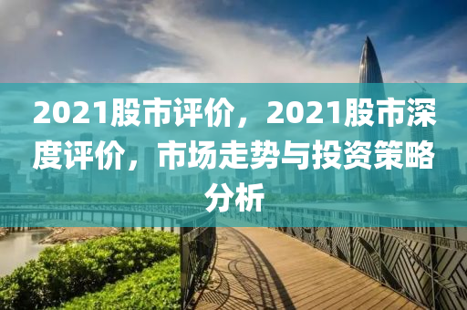 2021股市评价，2021股市深度评价，市场走势与投资策略分析