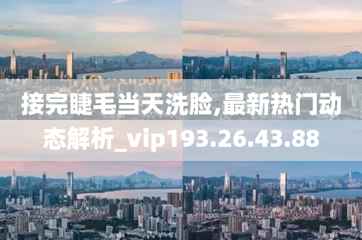 接完睫毛当天洗脸,最新热门动态解析_vip193.26.43.88