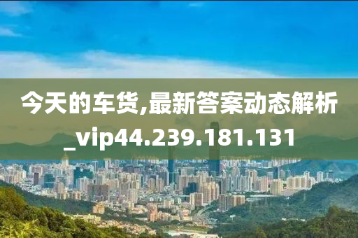 今天的车货,最新答案动态解析_vip44.239.181.131