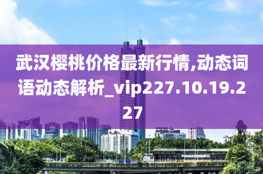 武汉樱桃价格最新行情,动态词语动态解析_vip227.10.19.227