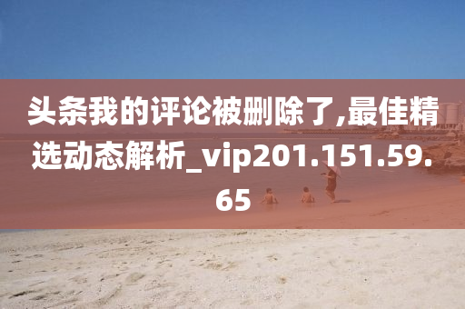 头条我的评论被删除了,最佳精选动态解析_vip201.151.59.65