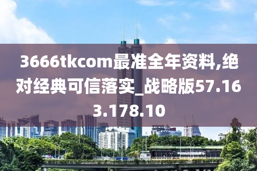 3666tkcom最准全年资料,绝对经典可信落实_战略版57.163.178.10