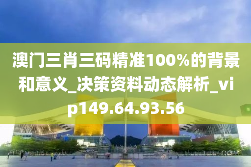 澳门三肖三码精准100%的背景和意义_决策资料动态解析_vip149.64.93.56