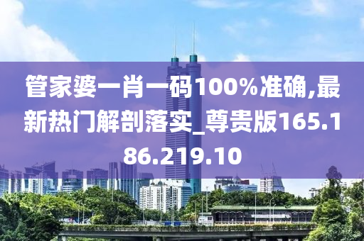 管家婆一肖一码100%准确,最新热门解剖落实_尊贵版165.186.219.10