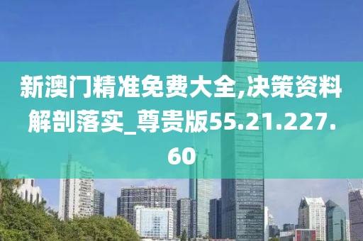 新澳门精准免费大全,决策资料解剖落实_尊贵版55.21.227.60