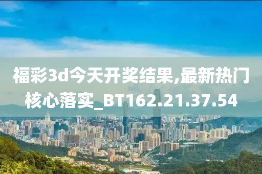 福彩3d今天开奖结果,最新热门核心落实_BT162.21.37.54