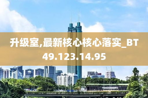 升级室,最新核心核心落实_BT49.123.14.95