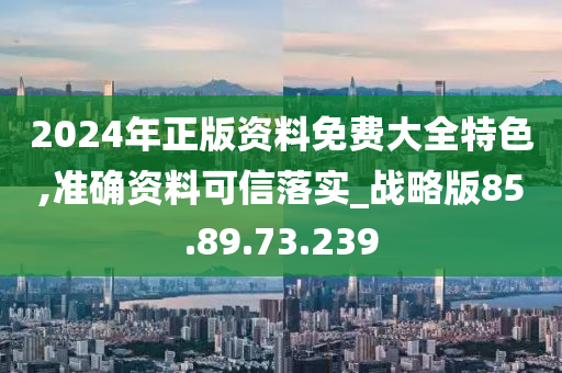 2024年正版资料免费大全特色,准确资料可信落实_战略版85.89.73.239