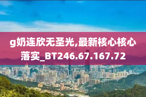 g奶连欣无圣光,最新核心核心落实_BT246.67.167.72