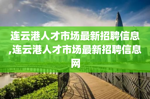 连云港人才市场最新招聘信息,连云港人才市场最新招聘信息网