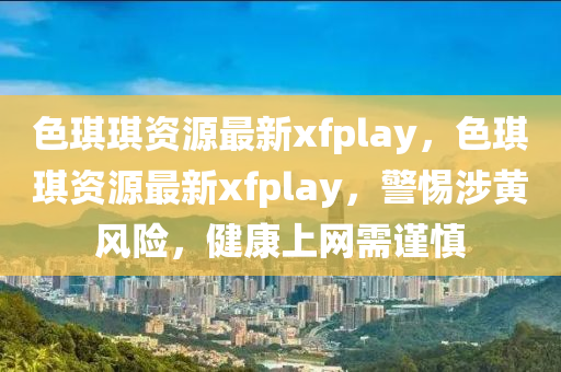 色琪琪资源最新xfplay，色琪琪资源最新xfplay，警惕涉黄风险，健康上网需谨慎