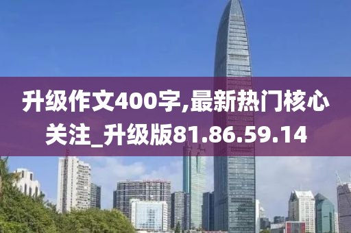 升级作文400字,最新热门核心关注_升级版81.86.59.14