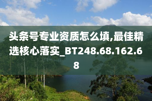 头条号专业资质怎么填,最佳精选核心落实_BT248.68.162.68