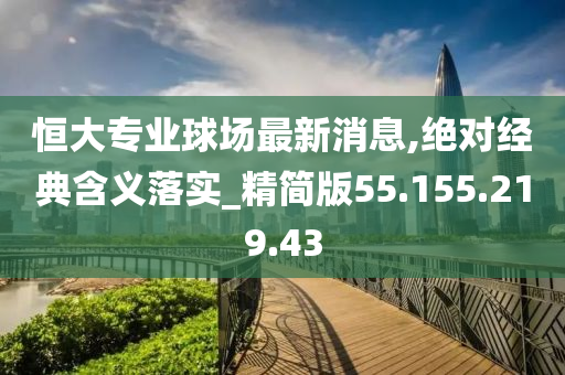 恒大专业球场最新消息,绝对经典含义落实_精简版55.155.219.43