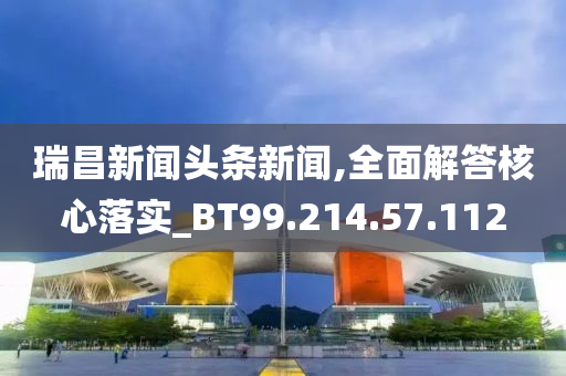 瑞昌新闻头条新闻,全面解答核心落实_BT99.214.57.112