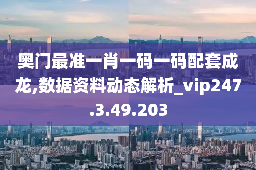 奥门最准一肖一码一码配套成龙,数据资料动态解析_vip247.3.49.203