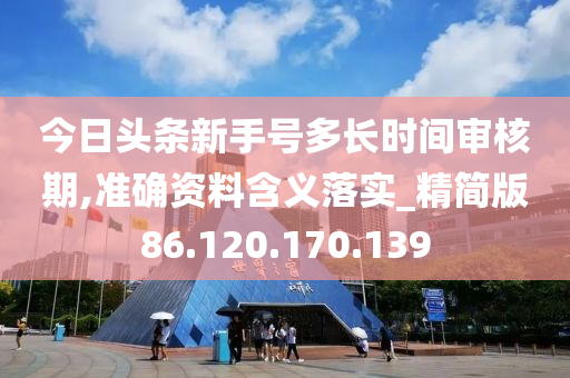 今日头条新手号多长时间审核期,准确资料含义落实_精简版86.120.170.139