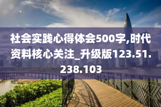 社会实践心得体会500字,时代资料核心关注_升级版123.51.238.103