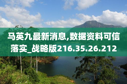 马英九最新消息,数据资料可信落实_战略版216.35.26.212