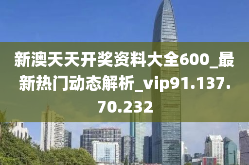 新澳天天开奖资料大全600_最新热门动态解析_vip91.137.70.232