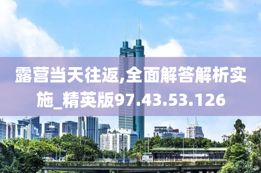 露营当天往返,全面解答解析实施_精英版97.43.53.126