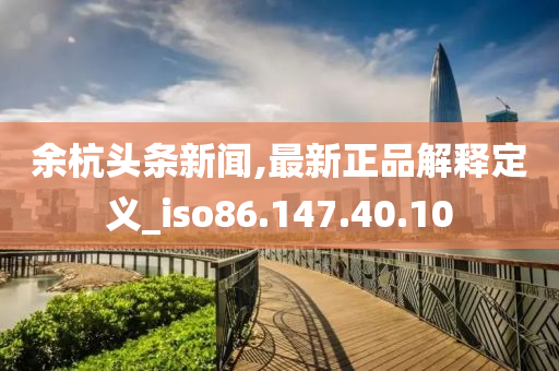 余杭头条新闻,最新正品解释定义_iso86.147.40.10